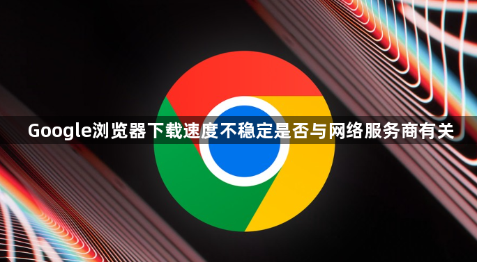 Google浏览器下载速度不稳定是否与网络服务商有关1