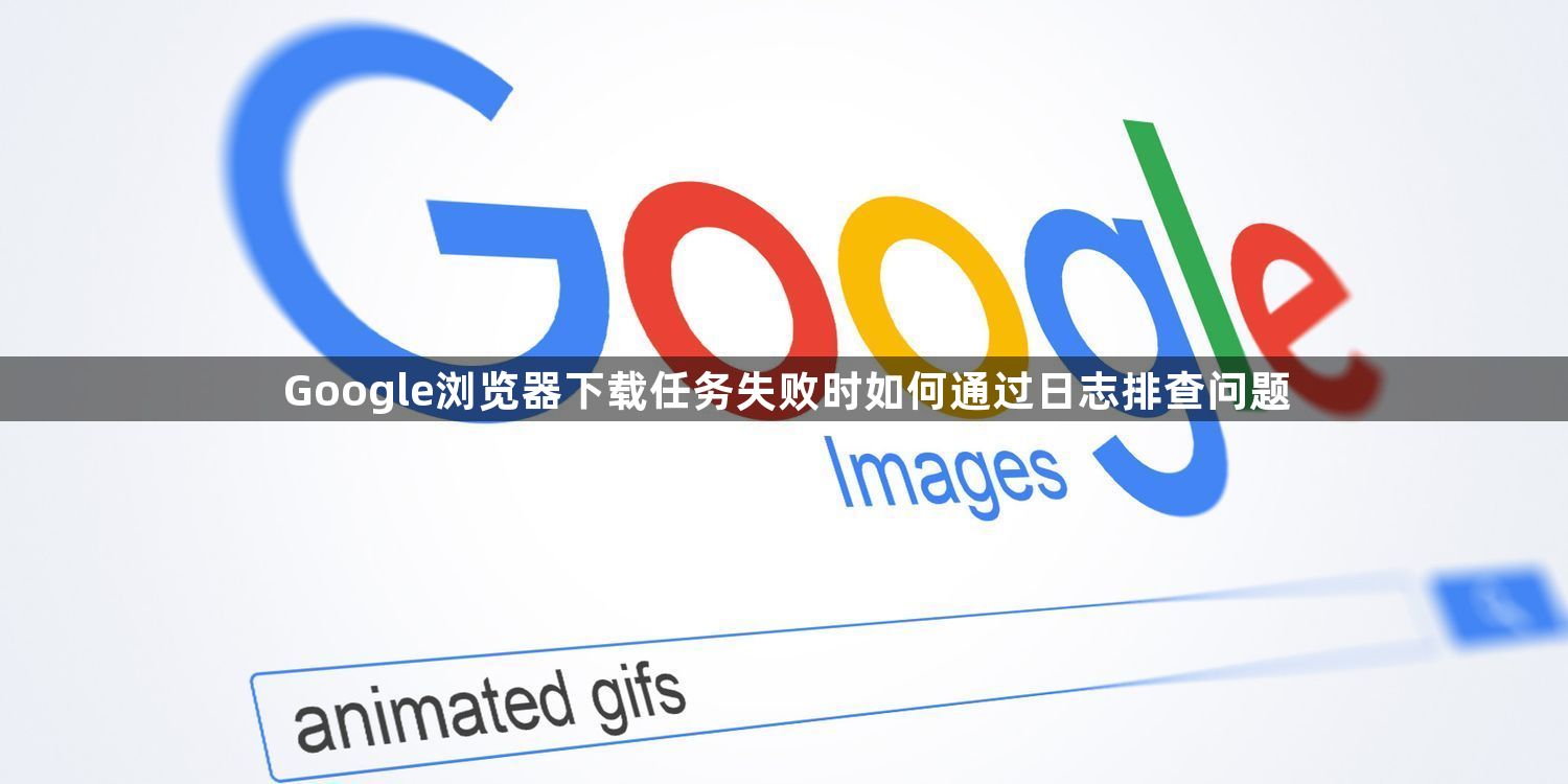 Google浏览器下载任务失败时如何通过日志排查问题1