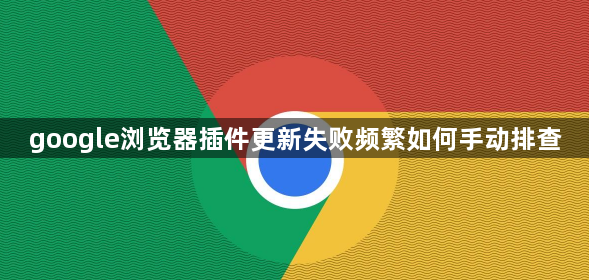 google浏览器插件更新失败频繁如何手动排查1