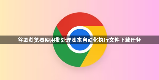 谷歌浏览器使用批处理脚本自动化执行文件下载任务1