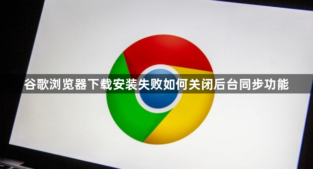 谷歌浏览器下载安装失败如何关闭后台同步功能1