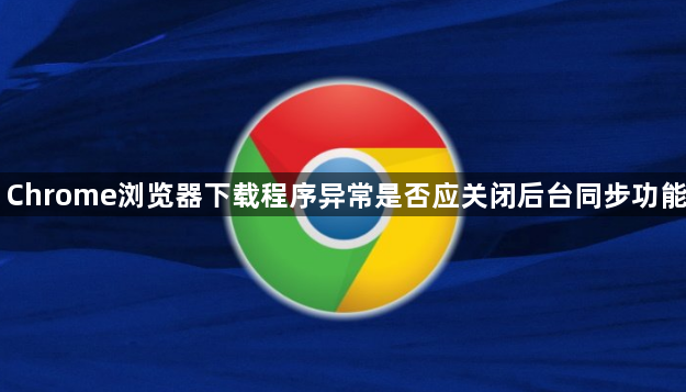 Chrome浏览器下载程序异常是否应关闭后台同步功能1
