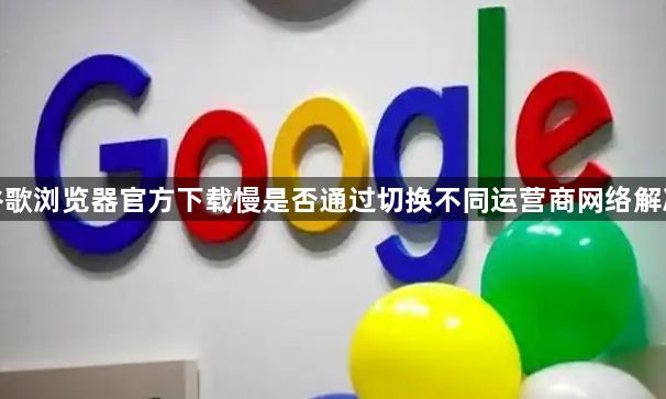 谷歌浏览器官方下载慢是否通过切换不同运营商网络解决1