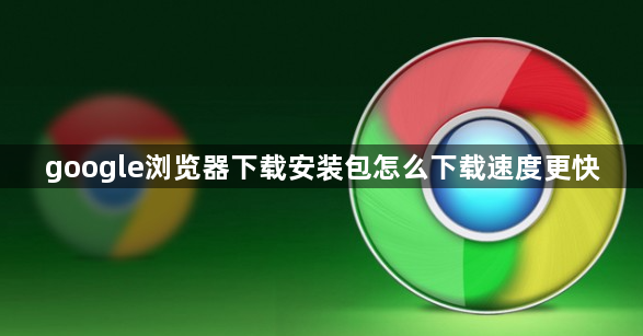 google浏览器下载安装包怎么下载速度更快1