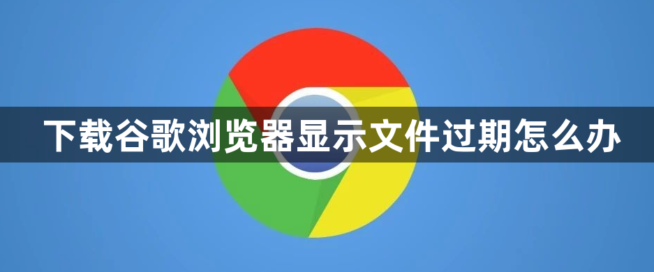 下载谷歌浏览器显示文件过期怎么办1