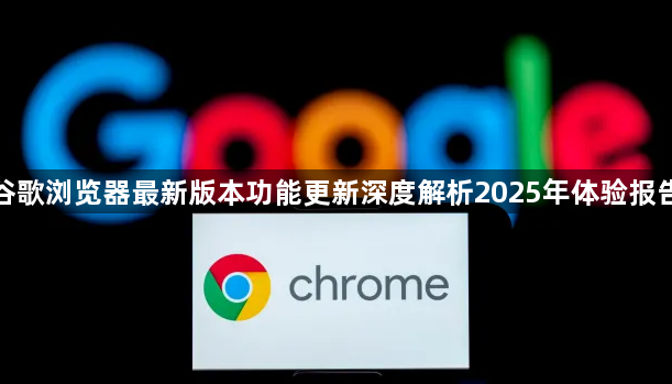 谷歌浏览器最新版本功能更新深度解析2025年体验报告1