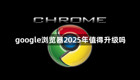 google浏览器2025年值得升级吗1