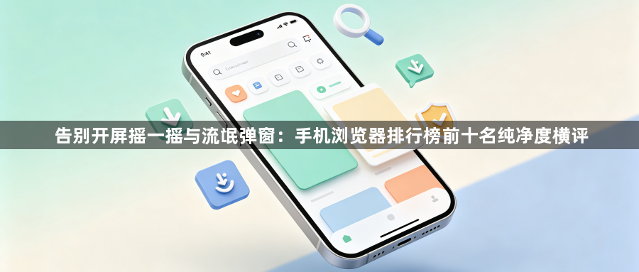 告别开屏摇一摇与流氓弹窗：手机浏览器排行榜前十名纯净度横评1